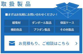 取扱製品 ■まずはお気軽にお問い合わせください！ 緩衝材 ダンボール製品 個装ケース 機能商品 プラダン製品 その他製品 お見積もり、ご相談はこちら