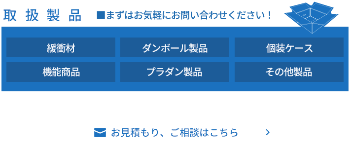 取扱製品 ■まずはお気軽にお問い合わせください！ 緩衝材 ダンボール製品 個装ケース 機能商品 プラダン製品 その他製品 お見積もり、ご相談はこちら